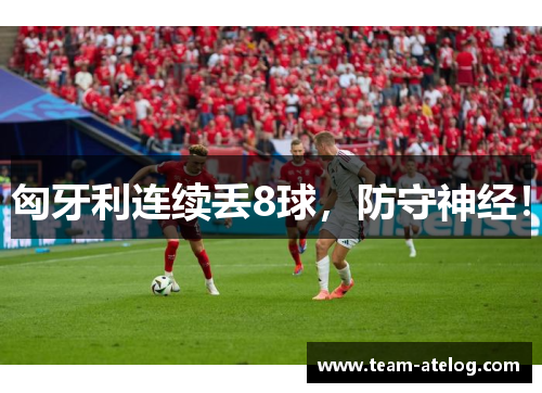 匈牙利连续丢8球，防守神经！